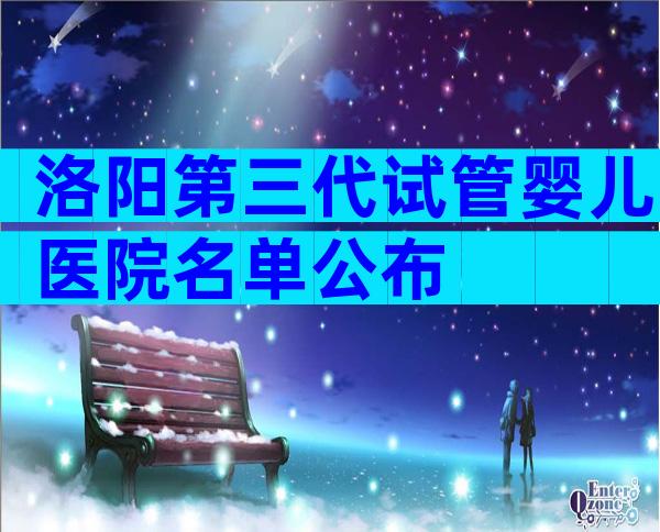 洛阳第三代试管婴儿医院名单公布