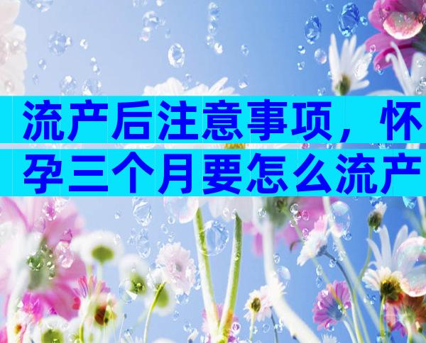 流产后注意事项，怀孕三个月要怎么流产？