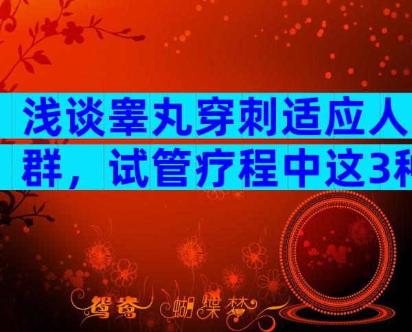 浅谈睾丸穿刺适应人群，试管疗程中这3种情况不可避免