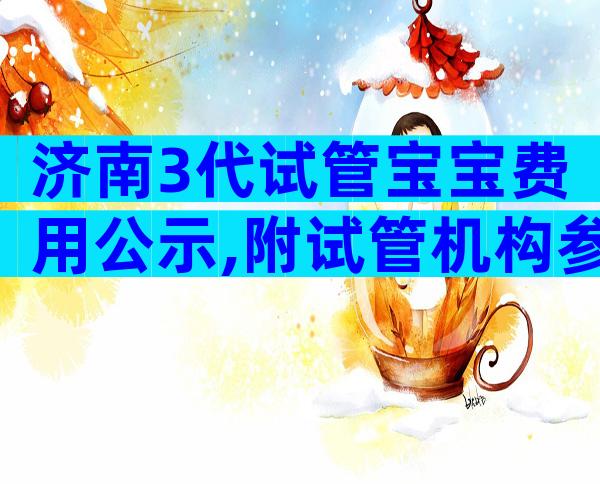 济南3代试管宝宝费用公示,附试管机构参考