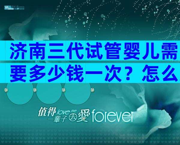 济南三代试管婴儿需要多少钱一次？怎么选比较好