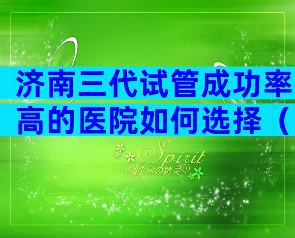 济南三代试管成功率高的医院如何选择（附影响因素一览）