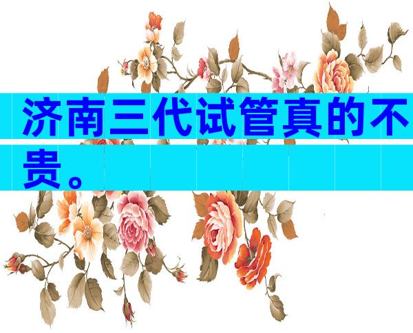 济南三代试管真的不贵。