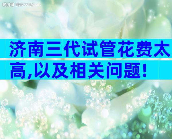 济南三代试管花费太高,以及相关问题!