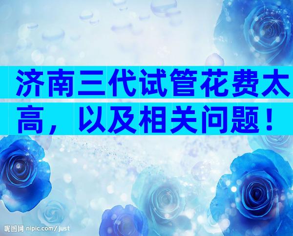 济南三代试管花费太高，以及相关问题！