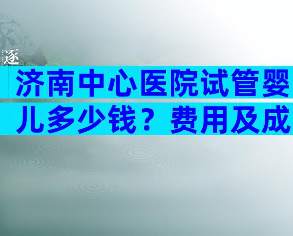 济南中心医院试管婴儿多少钱？费用及成功率已整理好！