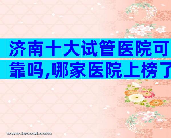 济南十大试管医院可靠吗,哪家医院上榜了