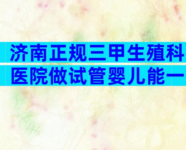 济南正规三甲生殖科医院做试管婴儿能一次便能成功怀上吗？