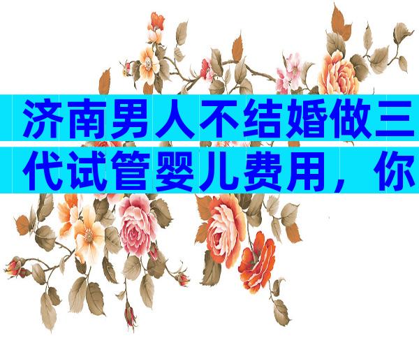 济南男人不结婚做三代试管婴儿费用，你准备选哪家