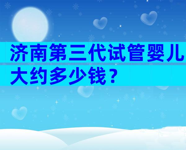 济南第三代试管婴儿大约多少钱？