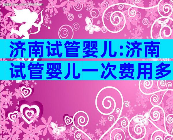 济南试管婴儿:济南试管婴儿一次费用多少