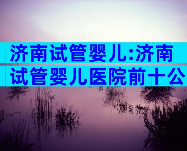 济南试管婴儿:济南试管婴儿医院前十公布