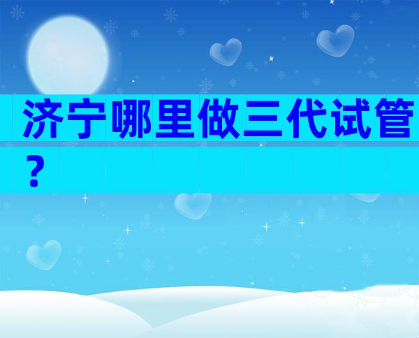 济宁哪里做三代试管？