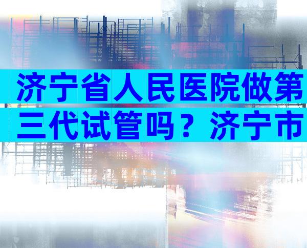 济宁省人民医院做第三代试管吗？济宁市人民医院试管婴儿
