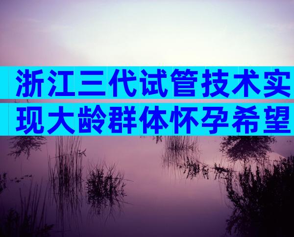 浙江三代试管技术实现大龄群体怀孕希望