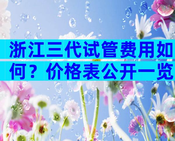 浙江三代试管费用如何？价格表公开一览