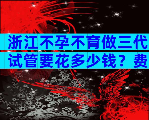 浙江不孕不育做三代试管要花多少钱？费用明细分享