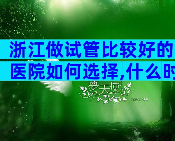 浙江做试管比较好的医院如何选择,什么时候能去做