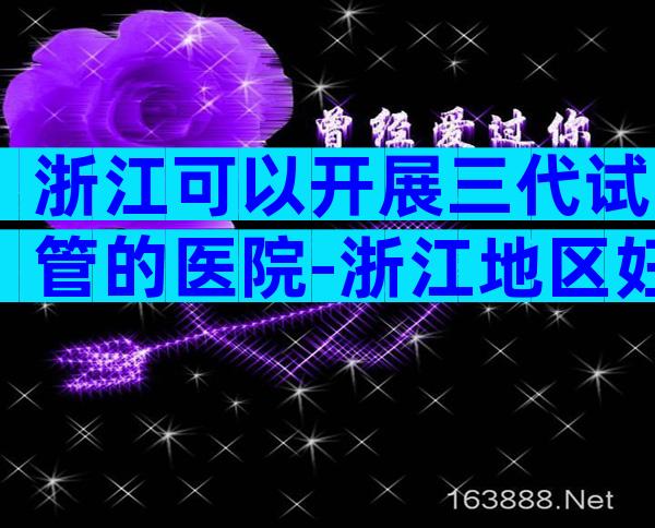 浙江可以开展三代试管的医院-浙江地区妇幼医院试管多少钱