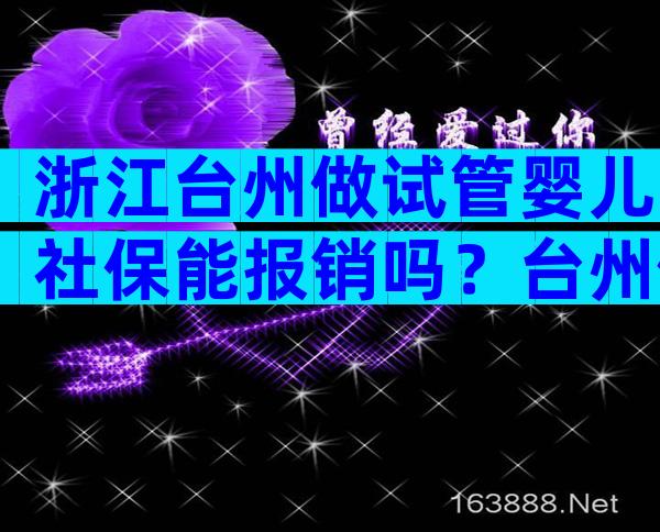 浙江台州做试管婴儿社保能报销吗？台州做试管婴儿需多少钱？