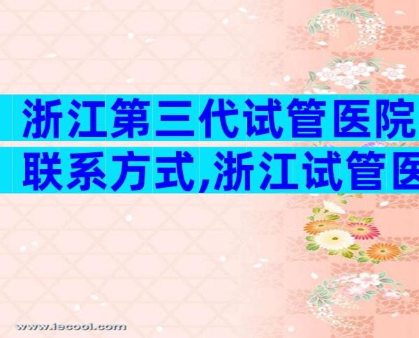 浙江第三代试管医院联系方式,浙江试管医院成功率评估