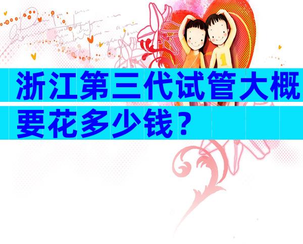 浙江第三代试管大概要花多少钱？