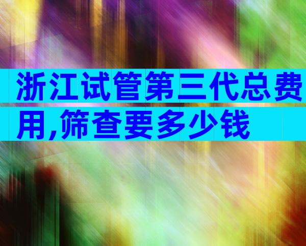 浙江试管第三代总费用,筛查要多少钱
