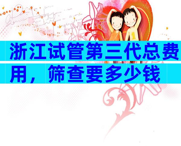 浙江试管第三代总费用，筛查要多少钱