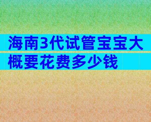海南3代试管宝宝大概要花费多少钱