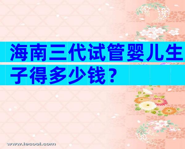 海南三代试管婴儿生子得多少钱？