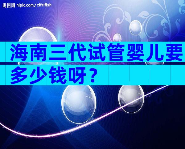 海南三代试管婴儿要多少钱呀？