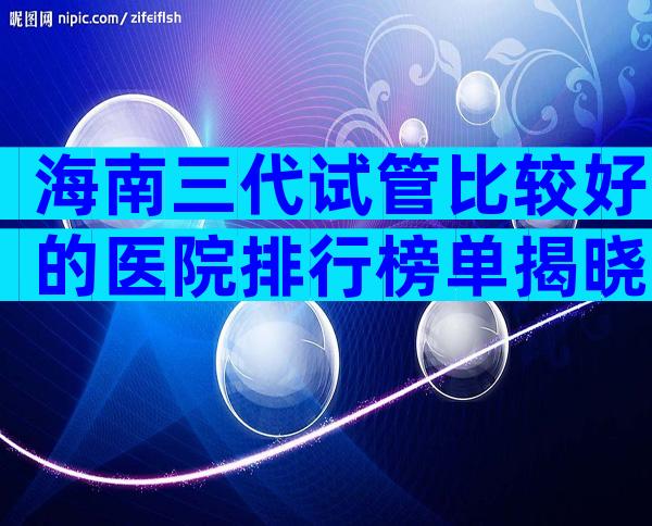海南三代试管比较好的医院排行榜单揭晓，这几家三代试管机构别错过