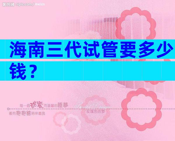 海南三代试管要多少钱？
