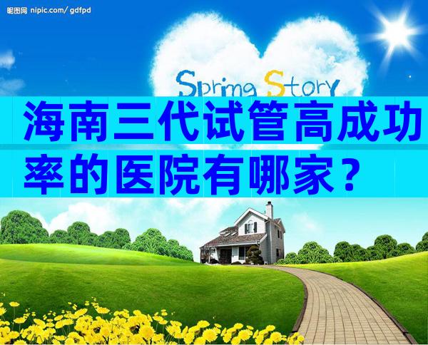 海南三代试管高成功率的医院有哪家？