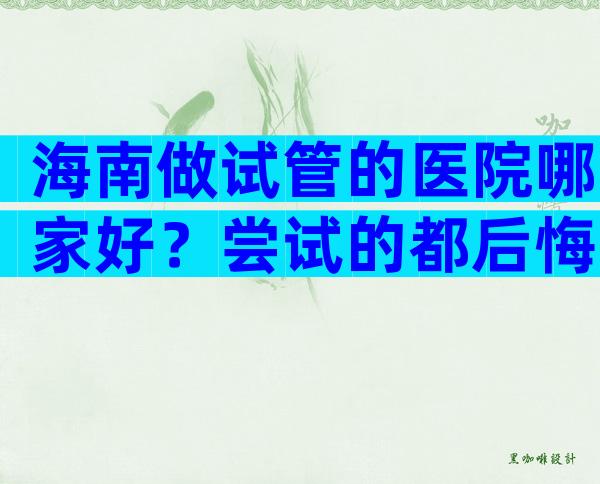 海南做试管的医院哪家好？尝试的都后悔了