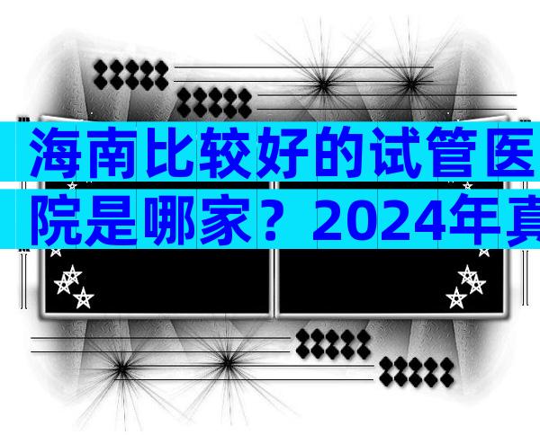 海南比较好的试管医院是哪家？2024年真三试管成功率参考。