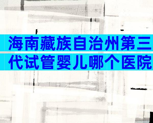 海南藏族自治州第三代试管婴儿哪个医院可以做？