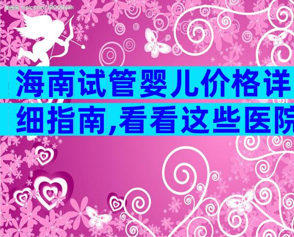 海南试管婴儿价格详细指南,看看这些医院。