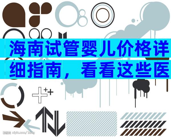海南试管婴儿价格详细指南，看看这些医院。
