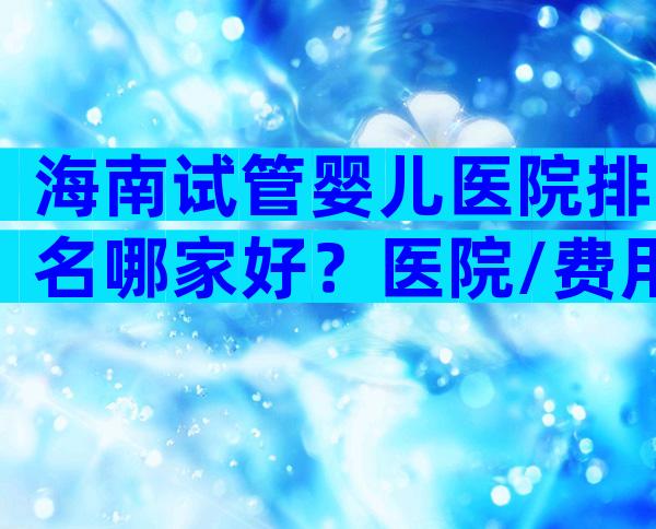 海南试管婴儿医院排名哪家好？医院/费用/成功率介绍