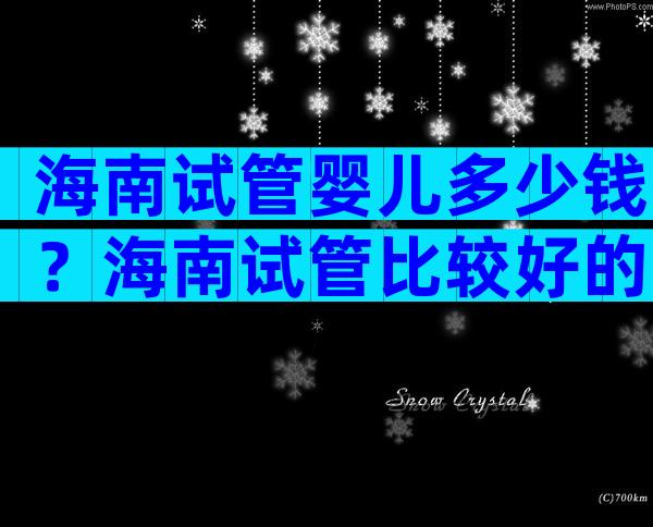 海南试管婴儿多少钱？海南试管比较好的医院