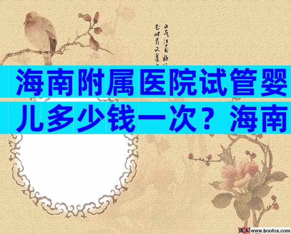 海南附属医院试管婴儿多少钱一次？海南试管比较好的医院