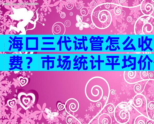 海口三代试管怎么收费？市场统计平均价位在30-50左右
