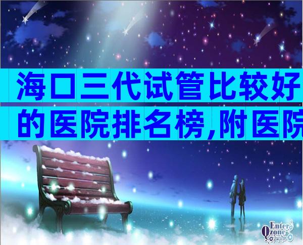 海口三代试管比较好的医院排名榜,附医院名单!