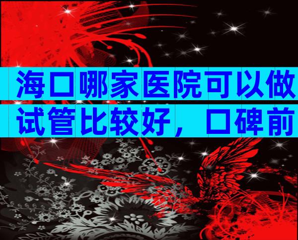 海口哪家医院可以做试管比较好，口碑前十榜单。