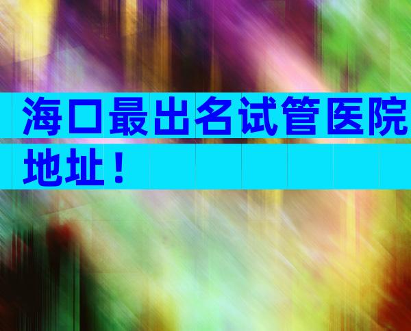 海口最出名试管医院地址！