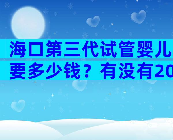 海口第三代试管婴儿要多少钱？有没有2024年费用表