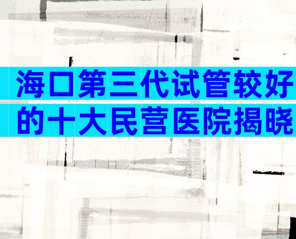海口第三代试管较好的十大民营医院揭晓。