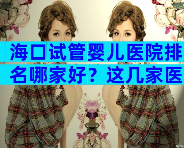 海口试管婴儿医院排名哪家好？这几家医院技术都不错！