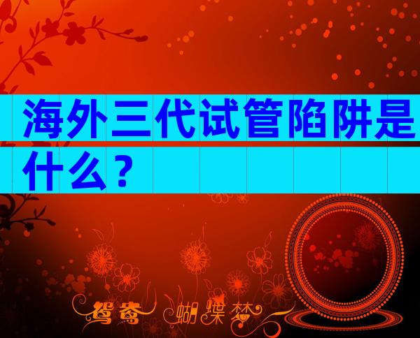 海外三代试管陷阱是什么？